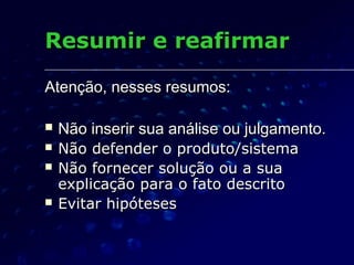Atenção, nesses resumos:Atenção, nesses resumos:
 Não inserir sua análise ou julgamento.Não inserir sua análise ou julgamento.
 Não defender o produto/sistemaNão defender o produto/sistema
 Não fornecer solução ou a suaNão fornecer solução ou a sua
explicação para o fato descritoexplicação para o fato descrito
 Evitar hipótesesEvitar hipóteses
Resumir e reafirmarResumir e reafirmar
 