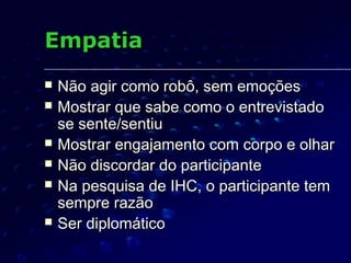 EmpatiaEmpatia
 Não agir como robô, sem emoçõesNão agir como robô, sem emoções
 Mostrar que sabe como o entrevistadoMostrar que sabe como o entrevistado
se sente/sentiuse sente/sentiu
 Mostrar engajamento com corpo e olharMostrar engajamento com corpo e olhar
 Não discordar do participanteNão discordar do participante
 Na pesquisa de IHC, o participante temNa pesquisa de IHC, o participante tem
sempre razãosempre razão
 Ser diplomáticoSer diplomático
 
