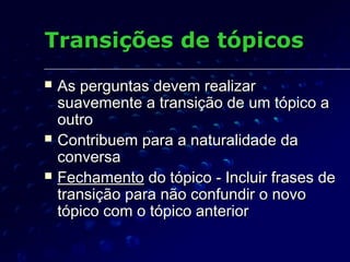 Transições de tópicosTransições de tópicos
 As perguntas devem realizarAs perguntas devem realizar
suavemente a transição de um tópico asuavemente a transição de um tópico a
outrooutro
 Contribuem para a naturalidade daContribuem para a naturalidade da
conversaconversa
 FechamentoFechamento do tópico - Incluir frases dedo tópico - Incluir frases de
transição para não confundir o novotransição para não confundir o novo
tópico com o tópico anteriortópico com o tópico anterior
 