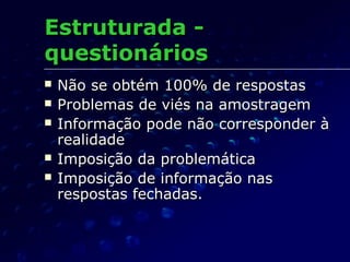 Estruturada -Estruturada -
questionáriosquestionários
 Não se obtém 100% de respostasNão se obtém 100% de respostas
 Problemas de viés na amostragemProblemas de viés na amostragem
 Informação pode não corresponder àInformação pode não corresponder à
realidaderealidade
 Imposição da problemáticaImposição da problemática
 Imposição de informação nasImposição de informação nas
respostas fechadas.respostas fechadas.
 