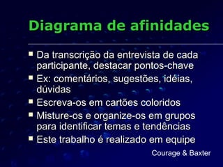Diagrama de afinidadesDiagrama de afinidades
 Da transcrição da entrevista de cadaDa transcrição da entrevista de cada
participante, destacar pontos-chaveparticipante, destacar pontos-chave
 Ex: comentários, sugestões, idéias,Ex: comentários, sugestões, idéias,
dúvidasdúvidas
 Escreva-os em cartões coloridosEscreva-os em cartões coloridos
 Misture-os e organize-os em gruposMisture-os e organize-os em grupos
para identificar temas e tendênciaspara identificar temas e tendências
 Este trabalho é realizado em equipeEste trabalho é realizado em equipe
Courage & Baxter
 