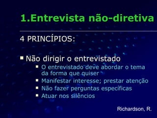 1.Entrevista não-diretiva1.Entrevista não-diretiva
4 PRINCÍPIOS:4 PRINCÍPIOS:
 Não dirigir o entrevistadoNão dirigir o entrevistado
 O entrevistado deve abordar o temaO entrevistado deve abordar o tema
da forma que quiserda forma que quiser
 Manifestar interesse; prestar atençãoManifestar interesse; prestar atenção
 Não fazer perguntas específicasNão fazer perguntas específicas
 Atuar nos silênciosAtuar nos silêncios
Richardson, R.
 