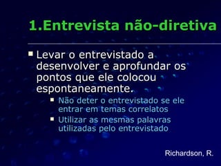  Levar o entrevistado aLevar o entrevistado a
desenvolver e aprofundar osdesenvolver e aprofundar os
pontos que ele colocoupontos que ele colocou
espontaneamente.espontaneamente.
 Não deter o entrevistado se eleNão deter o entrevistado se ele
entrar em temas correlatosentrar em temas correlatos
 Utilizar as mesmas palavrasUtilizar as mesmas palavras
utilizadas pelo entrevistadoutilizadas pelo entrevistado
1.Entrevista não-diretiva1.Entrevista não-diretiva
Richardson, R.
 