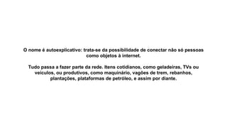 O nome é autoexplicativo: trata-se da possibilidade de conectar não só pessoas
como objetos à internet.
Tudo passa a fazer parte da rede. Itens cotidianos, como geladeiras, TVs ou
veículos, ou produtivos, como maquinário, vagões de trem, rebanhos,
plantações, plataformas de petróleo, e assim por diante.
 