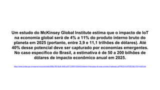 Um estudo do McKinsey Global Institute estima que o impacto de IoT
na economia global será de 4% a 11% do produto interno bruto do
planeta em 2025 (portanto, entre 3,9 e 11,1 trilhões de dólares). Até
40% desse potencial deve ser capturado por economias emergentes.
No caso específico do Brasil, a estimativa é de 50 a 200 bilhões de
dólares de impacto econômico anual em 2025.
https://www.bndes.gov.br/wps/wcm/connect/site/269bc780-8cdb-4b9b-a297-53955103d4c5/relatorio-final-plano-de-acao-produto-8-alterado.pdf?MOD=AJPERES&CVID=m0jDUok
 