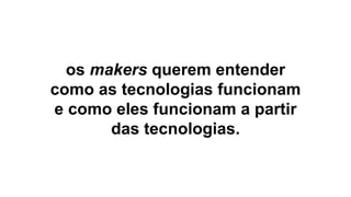 9
os makers querem entender
como as tecnologias funcionam
e como eles funcionam a partir
das tecnologias.
 