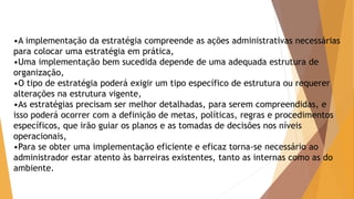 •A implementação da estratégia compreende as ações administrativas necessárias 
para colocar uma estratégia em prática, 
•Uma implementação bem sucedida depende de uma adequada estrutura de 
organização, 
•O tipo de estratégia poderá exigir um tipo específico de estrutura ou requerer 
alterações na estrutura vigente, 
•As estratégias precisam ser melhor detalhadas, para serem compreendidas, e 
isso poderá ocorrer com a definição de metas, políticas, regras e procedimentos 
específicos, que irão guiar os planos e as tomadas de decisões nos níveis 
operacionais, 
•Para se obter uma implementação eficiente e eficaz torna-se necessário ao 
administrador estar atento às barreiras existentes, tanto as internas como as do 
ambiente. 
 