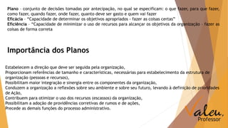 Plano – conjunto de decisões tomadas por antecipação, no qual se especificam: o que fazer, para que fazer, 
como fazer, quando fazer, onde fazer, quanto deve ser gasto e quem vai fazer 
Eficácia – “Capacidade de determinar os objetivos apropriados - fazer as coisas certas” 
Eficiência – “Capacidade de minimizar o uso de recursos para alcançar os objetivos da organização – fazer as 
coisas de forma correta 
Importância dos Planos 
Estabelecem a direção que deve ser seguida pela organização, 
Proporcionam referências de tamanho e características, necessárias para estabelecimento da estrutura de 
organização (pessoas e recursos), 
Possibilitam maior integração e sinergia entre os componentes da organização, 
Conduzem a organização a reflexões sobre seu ambiente e sobre seu futuro, levando à definição de prioridades 
de Ação, 
Contribuem para otimizar o uso dos recursos (escassos) da organização, 
Possibilitam a adoção de providências corretivas de rumos e de ações, 
Precede as demais funções do processo administrativo. 
 