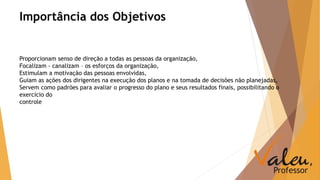 Importância dos Objetivos 
Proporcionam senso de direção a todas as pessoas da organização, 
Focalizam - canalizam – os esforços da organização, 
Estimulam a motivação das pessoas envolvidas, 
Guiam as ações dos dirigentes na execução dos planos e na tomada de decisões não planejadas, 
Servem como padrões para avaliar o progresso do plano e seus resultados finais, possibilitando o 
exercício do 
controle 
 