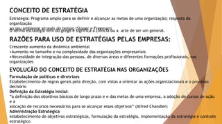 CONCEITO DE ESTRATÉGIA 
Estratégia: Programa amplo para se definir e alcançar as metas de uma organização; resposta da 
organização 
ao seu ambiente através do tempo (Stoner e Freeman) 
O termo estratégia vem do grego e significa a ciência ou a arte de ser um general. 
RAZÕES PARA USO DE ESTRATÉGIAS PELAS EMPRESAS: 
Crescente aumento da dinâmica ambiental 
•Aumento no tamanho e na complexidade das organizações empresariais 
•Necessidade de integração das pessoas, de diversas áreas e diferentes formações profissionais, nas 
organizações 
EVOLUCÃO DO CONCEITO DE ESTRATÉGIA NAS ORGANIZAÇÕES 
Formulação de políticas e diretrizes 
Estabelecimento de regras gerais pela direção, com vistas a orientar as ações organizacionais e o processo 
decisório 
Definição da Estratégia Inicial: 
“a definição dos objetivos básicos de longo prazo e e das metas de uma empresa, a adoção de cursos de ação 
e a 
alocação de recursos necessários para se alcançar esses objetivos” (Alfred Chandler) 
Administração Estratégica 
estabelecimento de objetivos estratégicos, formulação da estratégia, implementação da estratégia e controle 
estratégico 
 