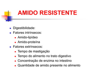 AMIDO RESISTENTE
 Digestibilidade:
 Fatores intrínsecos:
 Amido-lipídeo
 Amido-proteína
 Fatores extrínsecos:
 Tempo de mastigação
 Tempo do alimento no trato digestivo
 Concentração de enzima no intestino
 Quantidade de amido presente no alimento
 
