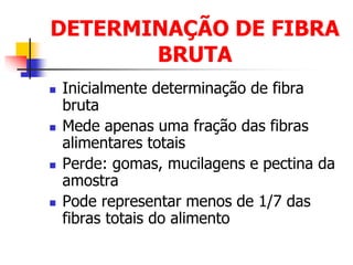 DETERMINAÇÃO DE FIBRA
BRUTA
 Inicialmente determinação de fibra
bruta
 Mede apenas uma fração das fibras
alimentares totais
 Perde: gomas, mucilagens e pectina da
amostra
 Pode representar menos de 1/7 das
fibras totais do alimento
 