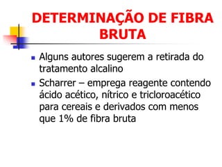 DETERMINAÇÃO DE FIBRA
BRUTA
 Alguns autores sugerem a retirada do
tratamento alcalino
 Scharrer – emprega reagente contendo
ácido acético, nítrico e tricloroacético
para cereais e derivados com menos
que 1% de fibra bruta
 