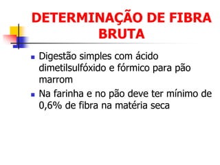 DETERMINAÇÃO DE FIBRA
BRUTA
 Digestão simples com ácido
dimetilsulfóxido e fórmico para pão
marrom
 Na farinha e no pão deve ter mínimo de
0,6% de fibra na matéria seca
 
