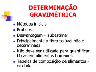 DETERMINAÇÃO
GRAVIMÉTRICA
 Métodos iniciais
 Práticos
 Desvantagem – subestimar
 Principalmente a fibra solúvel não é
determinada
 Não deve ser utilizado para quantificar
fibras em alimentos humanos
 Tabelas de composição de alimentos -
cuidado
 