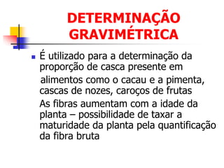 DETERMINAÇÃO
GRAVIMÉTRICA
 É utilizado para a determinação da
proporção de casca presente em
alimentos como o cacau e a pimenta,
cascas de nozes, caroços de frutas
As fibras aumentam com a idade da
planta – possibilidade de taxar a
maturidade da planta pela quantificação
da fibra bruta
 