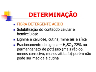 DETERMINAÇÃO
 FIBRA DETERGENTE ÁCIDO
 Solubilização do conteúdo celular e
hemicelulose
 Lignina e celulose, cutina, minerais e sílica
 Fracionamento da lignina – H2SO4 72% ou
permanganato de potássio (mais rápido,
menos corrosivo, menos afetado) porém não
pode ser medida a cutina
 
