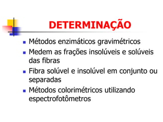 DETERMINAÇÃO
 Métodos enzimáticos gravimétricos
 Medem as frações insolúveis e solúveis
das fibras
 Fibra solúvel e insolúvel em conjunto ou
separadas
 Métodos colorimétricos utilizando
espectrofotômetros
 
