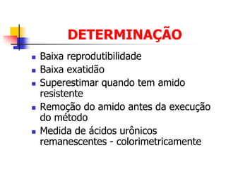 DETERMINAÇÃO
 Baixa reprodutibilidade
 Baixa exatidão
 Superestimar quando tem amido
resistente
 Remoção do amido antes da execução
do método
 Medida de ácidos urônicos
remanescentes - colorimetricamente
 