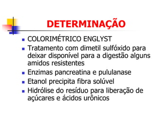 DETERMINAÇÃO
 COLORIMÉTRICO ENGLYST
 Tratamento com dimetil sulfóxido para
deixar disponível para a digestão alguns
amidos resistentes
 Enzimas pancreatina e pululanase
 Etanol precipita fibra solúvel
 Hidrólise do resíduo para liberação de
açúcares e ácidos urônicos
 