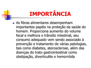 IMPORTÂNCIA
 As fibras alimentares desempenham
importantes papéis na proteção da saúde do
homem. Proporciona aumento do volume
fecal e melhora o trânsito intestinal, seu
consumo adequado vem sendo associado à
prevenção e tratamento de várias patologias,
tais como diabetes, aterosclerose, além das
doenças do trato gastrointestinal como
obstipação, diverticulite e hemorróida
 