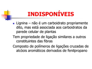 INDISPONÍVEIS
 Lignina – não é um carboidrato propriamente
dito, mas está associada aos carboidratos da
parede celular de plantas
Tem propriedade de ligação similares a outros
constituintes das fibras
Composto de polímeros de ligações cruzadas de
alcóois aromáticos derivados de fenilpropano
 