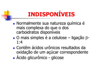 INDISPONÍVEIS
 Normalmente sua natureza química é
mais complexa do que o dos
carboidratos disponíveis
 O mais simples é a celulose – ligação -
1:4
 Contêm ácidos urônicos resultados da
oxidação de um açúcar correspondente
 Ácido glicurônico - glicose
 