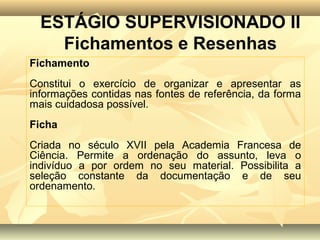 ESTÁGIO SUPERVISIONADO II
    Fichamentos e Resenhas
Fichamento
Constitui o exercício de organizar e apresentar as
informações contidas nas fontes de referência, da forma
mais cuidadosa possível.
Ficha
Criada no século XVII pela Academia Francesa de
Ciência. Permite a ordenação do assunto, leva o
indivíduo a por ordem no seu material. Possibilita a
seleção constante da documentação e de seu
ordenamento.
 