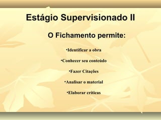 Estágio Supervisionado II
     O Fichamento permite:
          •Identificar a obra

        •Conhecer seu conteúdo

           •Fazer Citações

         •Analisar o material

          •Elaborar críticas
 