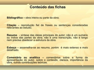 Conteúdo das fichas

Bibliográfica – obra inteira ou parte da obra;

Citação – reprodução fiel de frases ou sentenças consideradas
relevantes ao estudo;

Resumo - síntese das ideias principais do autor; não é um sumário
ou índice das partes da obra; não é uma transcrição, não é longo
nem precisa obedecer a estrutura da obra.

Esboço – assemelha-se ao resumo, porém é mais extenso e mais
detalhado.

Comentário ou analítica – comentários sobre a forma de
apresentação do autor, sobre o conteúdo, clareza, importância da
obra, outras contribuições teóricas.
 
