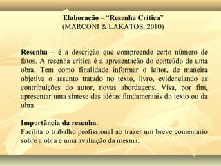 Elaboração – “Resenha Crítica”
             (MARCONI & LAKATOS, 2010)


Resenha – é a descrição que compreende certo número de
fatos. A resenha crítica é a apresentação do conteúdo de uma
obra. Tem como finalidade informar o leitor, de maneira
objetiva o assunto tratado no texto, livro, evidenciando as
contribuições do autor, novas abordagens. Visa, por fim,
apresentar uma síntese das idéias fundamentais do texto ou da
obra.

Importância da resenha:
Facilita o trabalho profissional ao trazer um breve comentário
sobre a obra e uma avaliação da mesma.
 