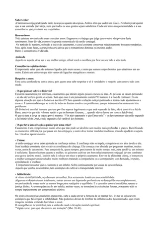 Saber ceder
A harmonia conjugal depende tanto do esposo quanto da esposa. Ambos têm que ceder um pouco. Nenhum pode querer
que a sua vontade prevaleça, nem que todos os seus gostos sejam satisfeitos. Cada um tem a sua personalidade e a sua
consciência, que precisam ser respeitadas.
Romantismo
Toda criatura necessita de amar e receber amor. Engana-se o cônjuge que julga que o outro não precisa deste
sentimento. Sem dúvida, o amor é o grande sustentáculo da união conjugal.
No período do namoro, noivado e início do casamento, o casal costuma conservar relacionamento bastante romântico.
Mas, após essas fases, a grande maioria deixa que o romantismo diminua ou mesmo acabe.
Raros o conservam a vida toda.
Amizade
Aquele ou aquela, deve ser o seu melhor amigo, afinal você o escolheu pra ficar ao seu lado a vida toda.
Consciência espiritualidade
É importante saber que não estamos ligados pelo mero acaso, e nem que somos corpos bonitos para atrairmos um ao
outro. Existe um universo que não vemos de ligações energéticas e morais.
Respeito e amor.
Uma coisa confunde-se com a outra, pois quem ama sabe respeitar e só é verdadeiro o respeito com amor e não com
medo.
- O que pensar sobre o divórcio?
Existem casamentos por interesse, casamentos que duram alguns poucos meses ou dias. As pessoas se casam pensando:
- se não der certo a gente se separa. Será que esse é um pensamento correto? O namoro é a fase de conhecer. Existe
alguma situação em que o divórcio é aceitável? Claro quando a relação está prejudicando a todos e não ajudando-os a
crescer. É recomendado que se tente de todas as formas resolver os problemas, porque todos os relacionamento têm
problemas.
(O divórcio é uma lei humana que tem por fim separar legalmente o que está separado de fato; não é contrária a lei de
Deus, uma vez que não reforma senão o que os homens fizeram, ... quando não se levou em conta a lei divina).
O que se une a força se separa por si mesmo. “Vós não separareis o que Deus uniu” - se deve entender da união segundo
a lei imutável de Deus, e não segundo a lei variável dos homens.
- O que leva uma relação a passar por uma crise?
Casamento é um compromisso muito sério que não pode ser desfeito sem razões mais profundas e graves. Identificando
os momentos difíceis por que passa um dos cônjuges, o outro deve tomar medidas imediatas, visando ajudá-lo a superá-
los. Um deve apoiar o outro.
- Ciúme:
A união conjugal deve estar apoiada na confiança mútua. E confiança não se impõe, conquista-se nos atos do dia a dia.
Sem lealdade constante não se cativa a confiança do cônjuge. Ela começa a ser abalada por pequenas mentiras, muitas
vezes, antes do casamento. Para conquistá-la, quase sempre, precisamos de muito tempo, mas, para perdê-la, um minuto
é suficiente. Tanto o homem quanto a mulher, se quiserem cultivar um bom relacionamento conjugal, devem combater
esse grave defeito moral. Insistir nele é colocar em risco o próprio casamento. Em vez de alimentar ciúme, o homem ou
a mulher conseguiriam resultados muito melhores tratando a companheira ou o companheiro com bondade, respeito,
consideração e lealdade.
É importante ressaltar que o ciumento é um infeliz. Sofre continuamente por causa da desconfiança.
Aquele que confia, ao contrário, tem condições de cultivar a tranquilidade interior.
- Infidelidade:
A vítima da infidelidade, seja homem ou mulher, fica seriamente lesada em sua sensibilidade.
Algumas se desestruturam totalmente, outras entram em depressão profunda ou se desequilibram completamente,
necessitando de tempo mais ou menos longo para readquirir o equilíbrio. E o causador contrai um débito perante a
justiça divina. As consequências do ato infeliz, muitas vezes, se estendem às existências futuras, porquanto não se
rompe impunemente um compromisso afetivo.
Os testes em um relacionamento aparecerão, cabe a cada um ter a firmeza de se manter fiel. Evitar se colocar em
condições que favoreçam a infidelidade. Não podemos deixar de lembrar da influência dos desencarnados que criam
imagens mentais tentando desvirtuar o casal.
O evangelho no lar contribui para a união do casal e elevação mental espiritual.
“Vigiai e orai, para que não entreis em tentação” (Mat. 26:41)
 