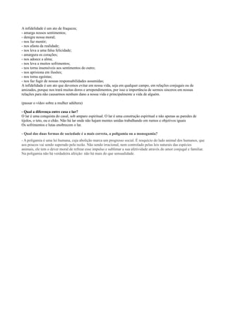 A infidelidade é um ato de fraqueza;
- amarga nossos sentimentos;
- denigre nossa moral;
- nos faz mentir;
- nos afasta da realidade;
- nos leva a uma falsa felicidade;
- amargura os corações;
- nos adoece a alma;
- nos leva a muitos sofrimentos;
- nos torna insensíveis aos sentimentos do outro;
- nos aprisiona em ilusões;
- nos torna egoístas;
- nos faz fugir de nossas responsabilidades assumidas;
A infidelidade é um ato que devemos evitar em nossa vida, seja em qualquer campo, em relações conjugais ou de
amizades, porque nos trará muitas dores e arrependimentos, por isso a importância de sermos sinceros em nossas
relações para não causarmos nenhum dano a nossa vida e principalmente a vida de alguém.
(passar o vídeo sobre a mulher adúltera)
- Qual a diferença entre casa e lar?
O lar é uma conquista do casal, sob amparo espiritual. O lar é uma construção espiritual e não apenas as paredes de
tijolos, o teto, ou o chão. Não há lar onde não hajam mentes unidas trabalhando em rumos e objetivos iguais
Os sofrimentos e lutas enobrecem o lar.
- Qual das duas formas de sociedade é a mais correta, a poligamia ou a monogamia?
- A poligamia é uma lei humana, cuja abolição marca um progresso social. É resquício do lado animal dos humanos, que
aos poucos vai sendo superado pela razão. Não sendo irracional, nem controlado pelas leis naturais das espécies
animais, ele tem o dever moral de refrear esse impulso e sublimar a sua afetividade através do amor conjugal e familiar.
Na poligamia não há verdadeira afeição: não há mais do que sensualidade.
 