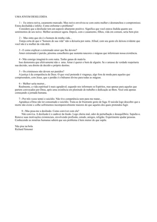 UMA JOVEM DESILUDIDA
1 - Eu estava noiva, casamento marcado. Meu noivo envolveu-se com outra mulher e desmanchou o compromisso.
Estou desiludida e infeliz. Como enfrentar o problema?
Considere que a desilusão tem um aspecto altamente positivo. Significa que você estava iludida quanto aos
sentimentos de seu noivo. Melhor acontecer agora. Depois, com o casamento, filhos, vida em comum, seria bem pior.
2 - Mas sinto que ele é o homem de minha vida...
Esteja certa de que o “homem de sua vida” não a deixaria por outra. Afinal, com seu gesto ele deixou evidente que
você não é a mulher da vida dele.
3 - E como explicar o extremado amor que lhe devoto?
Amor extremado é paixão, péssima conselheira que sustenta rancores e mágoas que infernizam nossa existência.
4 - Não consigo imaginá-lo com outra. Tenho ganas de matá-lo.
Isso demonstra que efetivamente não o ama. Amar é querer o bem de alguém. Se o amasse de verdade respeitaria
sua decisão, seu direito de decidir o próprio destino.
5 - Os criminosos não devem ser punidos?
A justiça é da competência de Deus. O que você pretende é vingança, algo fora de moda para aqueles que
compreendem, com Jesus, que o perdão é o bálsamo divino para todas as mágoas.
6 - Melhor seria morrer...
Realmente, a vida espiritual é mais agradável, segundo nos informam os Espíritos, mas apenas para aqueles que
partem convocados por Deus, após uma existência em plenitude de trabalho e dedicação ao Bem. Você está apenas
começando a jornada humana.
7 - Por três vezes tentei o suicídio. Não tive competência nem para me matar...
Agradeça a Deus não ter consumado o suicídio. Trata-se de frustrante gesto de fuga. O suicida logo descobre que a
morte não existe e colhe sofrimentos incomparavelmente maiores do que aqueles dos quais pretendeu fugir.
8 - Mas pesa-me a desilusão. Como conviver com ela?
Não conviva. A desilusão é o cadáver da ilusão. Logo cheira mal, odor de perturbação e desequilíbrio. Sepulte-o.
Renove suas motivações existenciais, envolvendo profissão, estudo, amigos, religião. Experimente ajudar pessoas.
Conhecendo as misérias humanas saberá que seu problema é bem menor do que supõe.
Não pise na bola.
Richard Simonet
 