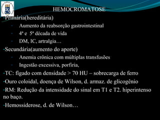 HEMOCROMATOSE
-Primária(hereditária)
   -   Aumento da reabsorção gastrointestinal
   -   4ª e 5ª década de vida
   -   DM, IC, artralgia…
-Secundária(aumento do aporte)
   -   Anemia crônica com múltiplas transfusões
   -   Ingestão excessiva, porfiria,
-TC: fígado com densidade > 70 HU – sobrecarga de ferro
-Ouro coloidal, doença de Wilson, d. armaz. de glicogênio
-RM: Redução da intensidade do sinal em T1 e T2. hiperintenso
no baço.
-Hemossiderose, d. de Wilson…
 