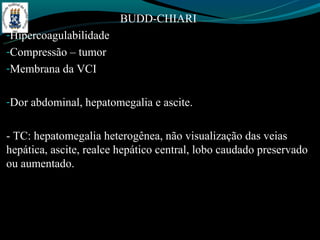 BUDD-CHIARI
-Hipercoagulabilidade
-Compressão – tumor
-Membrana da VCI


-Dor abdominal, hepatomegalia e ascite.


- TC: hepatomegalia heterogênea, não visualização das veias
hepática, ascite, realce hepático central, lobo caudado preservado
ou aumentado.
 