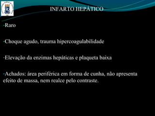 INFARTO HEPÁTICO

-Raro


-Choque agudo, trauma hipercoagulabilidade


-Elevação da enzimas hepáticas e plaqueta baixa


-Achados: área periférica em forma de cunha, não apresenta
efeito de massa, nem realce pelo contraste.
 