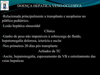 DOENÇA HEPATICA VENO-OCLUSIVA

-Relacionada principalmente a transplante e neoplasias no
público pediátrico.
-Lesão hepática sinusoidal
                             Clínica
-Ganho de peso não imputáveis à sobrecarga de fluido,
hepatomegalia dolorosa, icterícia e ascite
-Nos primeiros 20 dias pós transplante
                         Achados da TC
-Ascite, hepatomegalia, espessamento da VB e estreitamento das
veias hepaticas
 