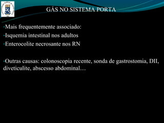 GÁS NO SISTEMA PORTA

-Mais frequentemente associado:
-Isquemia intestinal nos adultos
-Enterocolite necrosante nos RN


-Outras causas: colonoscopia recente, sonda de gastrostomia, DII,
diveticulite, abscesso abdominal…
 