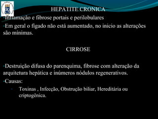 HEPATITE CRONICA
-Inflamação e fibrose portais e perilobulares
-Em geral o fígado não está aumentado, no inicio as alterações
são mínimas.

                             CIRROSE

-Destruição difusa do parenquima, fibrose com alteração da
arquitetura hepática e inúmeros nódulos regenerativos.
-Causas:
   -   Toxinas , Infecção, Obstrução biliar, Hereditária ou
       criptogênica.
 