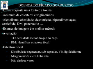 DOENÇA DO FÍGADO GORDUROSO
-E uma resposta uma lesão e a toxina
-Acúmulo de colesterol e triglicerídios
-Alcoolismo, obesidade, desnutrição, hiperalimentação,
costicóide, DM, pancreatite …
-Exames de imagem é o melhor método
-Avaliação:
   -   TC: densidade menor do que do baço
   -   RM: identificar esteatose focal
-Esteatose focal
   -   Distribuição segmentar, sub capsular, VB, lig falciforme
   -   Margem nítida e em linha reta
   -   Não desloca vasos
 