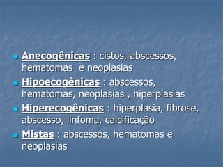 Anecogênicas : cistos, abscessos,
hematomas e neoplasias
 Hipoecogênicas : abscessos,
hematomas, neoplasias , hiperplasias
 Hiperecogênicas : hiperplasia, fibrose,
abscesso, linfoma, calcificação
 Mistas : abscessos, hematomas e
neoplasias
 