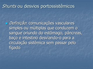 Shunts ou desvios portossistêmicos
 Definição: comunicações vasculares
simples ou múltiplas que conduzem o
sangue oriundo do estômago, pâncreas,
baço e intestino desviando-o para a
circulação sistêmica sem passar pelo
fígado
 