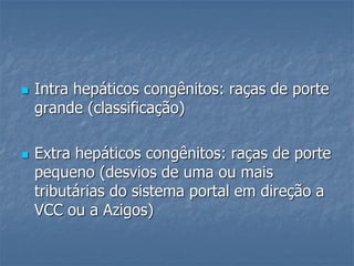  Intra hepáticos congênitos: raças de porte
grande (classificação)
 Extra hepáticos congênitos: raças de porte
pequeno (desvios de uma ou mais
tributárias do sistema portal em direção a
VCC ou a Azigos)
 