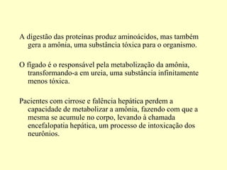 A digestão das proteínas produz aminoácidos, mas também
gera a amônia, uma substância tóxica para o organismo.
O fígado é o responsável pela metabolização da amônia,
transformando-a em ureia, uma substância infinitamente
menos tóxica.
Pacientes com cirrose e falência hepática perdem a
capacidade de metabolizar a amônia, fazendo com que a
mesma se acumule no corpo, levando à chamada
encefalopatia hepática, um processo de intoxicação dos
neurônios.
 
