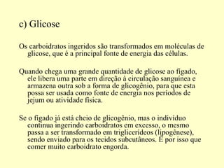 c) Glicose
Os carboidratos ingeridos são transformados em moléculas de
glicose, que é a principal fonte de energia das células.
Quando chega uma grande quantidade de glicose ao fígado,
ele libera uma parte em direção à circulação sanguínea e
armazena outra sob a forma de glicogênio, para que esta
possa ser usada como fonte de energia nos períodos de
jejum ou atividade física.
Se o fígado já está cheio de glicogênio, mas o indivíduo
continua ingerindo carboidratos em excesso, o mesmo
passa a ser transformado em triglicerídeos (lipogênese),
sendo enviado para os tecidos subcutâneos. É por isso que
comer muito carboidrato engorda.
 