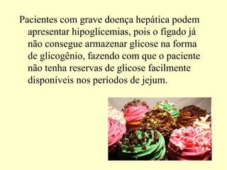 Pacientes com grave doença hepática podem
apresentar hipoglicemias, pois o fígado já
não consegue armazenar glicose na forma
de glicogênio, fazendo com que o paciente
não tenha reservas de glicose facilmente
disponíveis nos períodos de jejum.
 