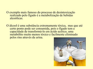 O exemplo mais famoso do processo de desintoxicação
realizado pelo fígado é a metabolização de bebidas
alcoólicas.
O álcool é uma substância extremamente tóxica, mas que até
certo ponto pode ser consumida, pois o fígado tem a
capacidade de transformá-lo em ácido acético, uma
metabólito muito menos tóxico e facilmente eliminado
pelos rins através da urina.
 