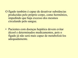 O fígado também é capaz de desativar substâncias
produzidas pelo próprio corpo, como hormônios,
impedindo que haja excesso dos mesmos
circulando pelo sangue.
• Pacientes com doenças hepática devem evitar
álcool e determinados medicamentos, pois o
fígado já não será mais capaz de metabolizá-los
adequadamente.
 
