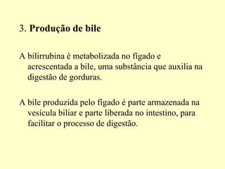 3. Produção de bile
A bilirrubina é metabolizada no fígado e
acrescentada a bile, uma substância que auxilia na
digestão de gorduras.
A bile produzida pelo fígado é parte armazenada na
vesícula biliar e parte liberada no intestino, para
facilitar o processo de digestão.
 
